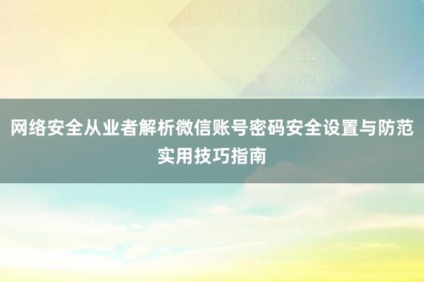 网络安全从业者解析微信账号密码安全设置与防范实用技巧指南