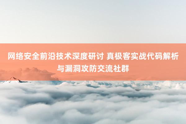 网络安全前沿技术深度研讨 真极客实战代码解析与漏洞攻防交流社群