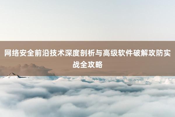 网络安全前沿技术深度剖析与高级软件破解攻防实战全攻略