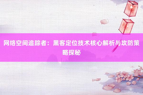网络空间追踪者：黑客定位技术核心解析与攻防策略探秘